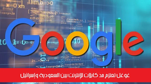 غوغل تعتزم مد كابلات للإنترنت بين السعودية وإسرائيل
